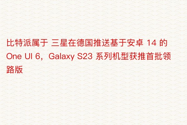 比特派属于 三星在德国推送基于安卓 14 的 One UI 6，Galaxy S23 系列机型获推首批领路版