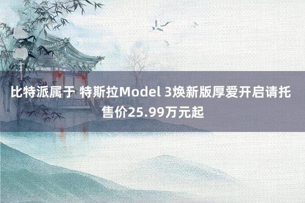 比特派属于 特斯拉Model 3焕新版厚爱开启请托 售价25.99万元起