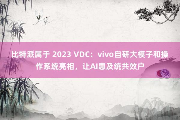 比特派属于 2023 VDC：vivo自研大模子和操作系统亮相，让AI惠及统共效户