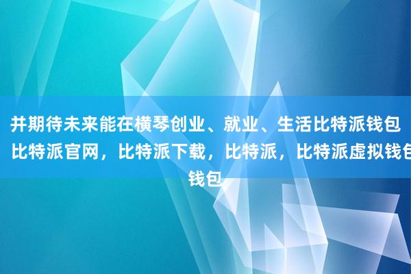 并期待未来能在横琴创业、就业、生活比特派钱包，比特派官网，比特派下载，比特派，比特派虚拟钱包