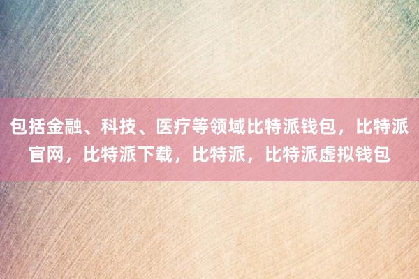 包括金融、科技、医疗等领域比特派钱包，比特派官网，比特派下载，比特派，比特派虚拟钱包