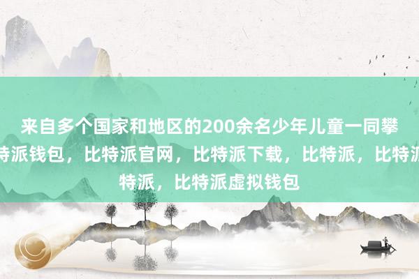 来自多个国家和地区的200余名少年儿童一同攀登长城比特派钱包，比特派官网，比特派下载，比特派，比特派虚拟钱包