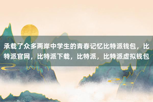 承载了众多两岸中学生的青春记忆比特派钱包，比特派官网，比特派下载，比特派，比特派虚拟钱包