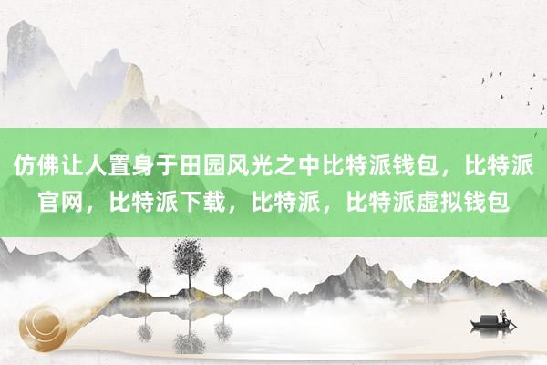 仿佛让人置身于田园风光之中比特派钱包，比特派官网，比特派下载，比特派，比特派虚拟钱包